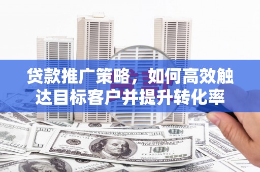 后里贷款推广策略，如何高效触达目标客户并提升转化率