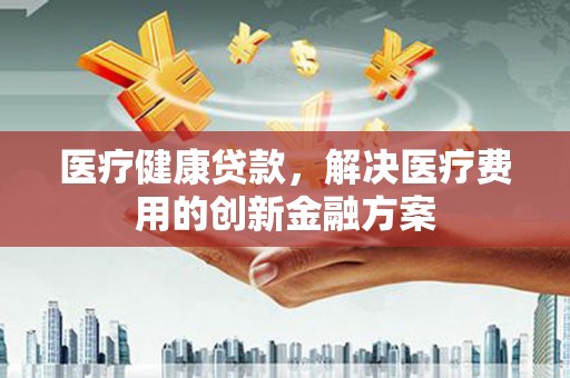 后里医疗健康贷款，解决医疗费用的创新金融方案