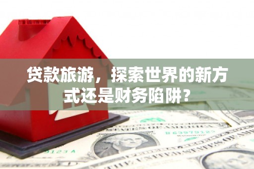 后里贷款旅游，探索世界的新方式还是财务陷阱？